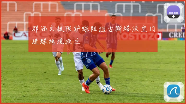 邓涵文极限铲球阻挡古斯塔沃空门进球绝境救主