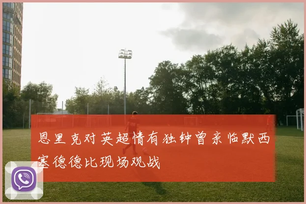 恩里克对英超情有独钟曾亲临默西塞德德比现场观战