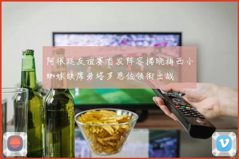 阿根廷友谊赛首发阵容揭晓梅西小蜘蛛缺席劳塔罗恩佐领衔出战