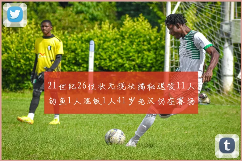 21世纪26位状元现状揭秘退役11人钓鱼1人混饭1人41岁老汉仍在赛场拼搏