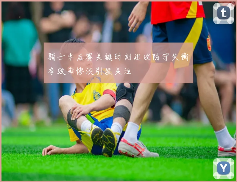 骑士季后赛关键时刻进攻防守失衡净效率惨淡引发关注