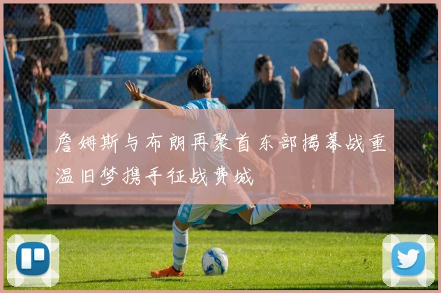 詹姆斯与布朗再聚首东部揭幕战重温旧梦携手征战费城