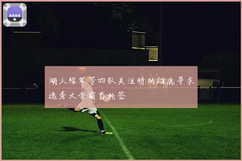 湖人绿军等四队关注特纳雄鹿寻求选秀大会前首轮签