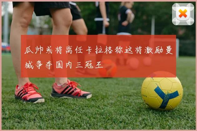 瓜帅或将离任卡拉格称这将激励曼城争夺国内三冠王