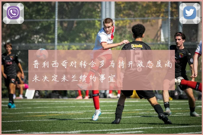 普利西奇对转会罗马持开放态度尚未决定米兰续约事宜