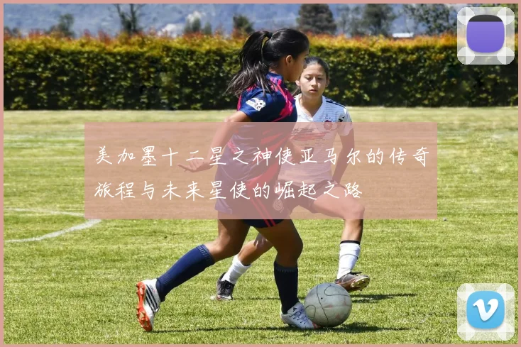 美加墨十二星之神使亚马尔的传奇旅程与未来星使的崛起之路