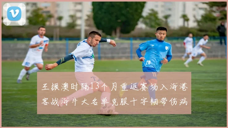 王振澳时隔13个月重返赛场入海港客战海牛大名单克服十字韧带伤病挑战
