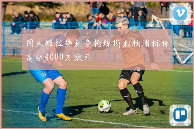 国米维拉热刺争抢琼斯利物浦标价高达4000万欧元